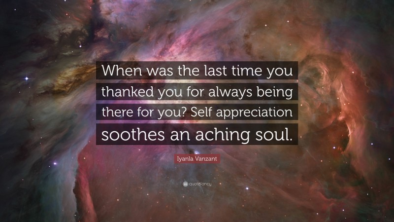 Iyanla Vanzant Quote: “When was the last time you thanked you for always being there for you? Self appreciation soothes an aching soul.”