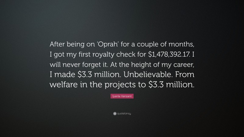 Iyanla Vanzant Quote: “After being on ‘Oprah’ for a couple of months, I got my first royalty check for $1,478,392.17. I will never forget it. At the height of my career, I made $3.3 million. Unbelievable. From welfare in the projects to $3.3 million.”