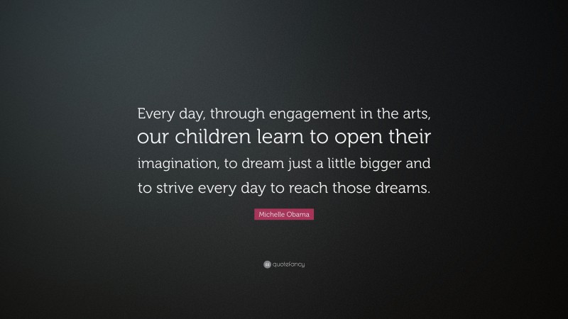 Michelle Obama Quote: “Every day, through engagement in the arts, our children learn to open their imagination, to dream just a little bigger and to strive every day to reach those dreams.”