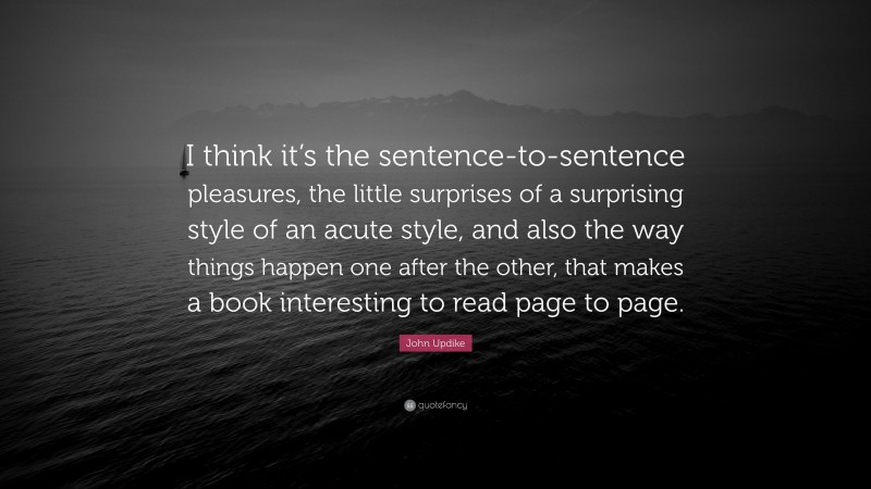 John Updike Quote: “I think it’s the sentence-to-sentence pleasures, the little surprises of a surprising style of an acute style, and also the way things happen one after the other, that makes a book interesting to read page to page.”