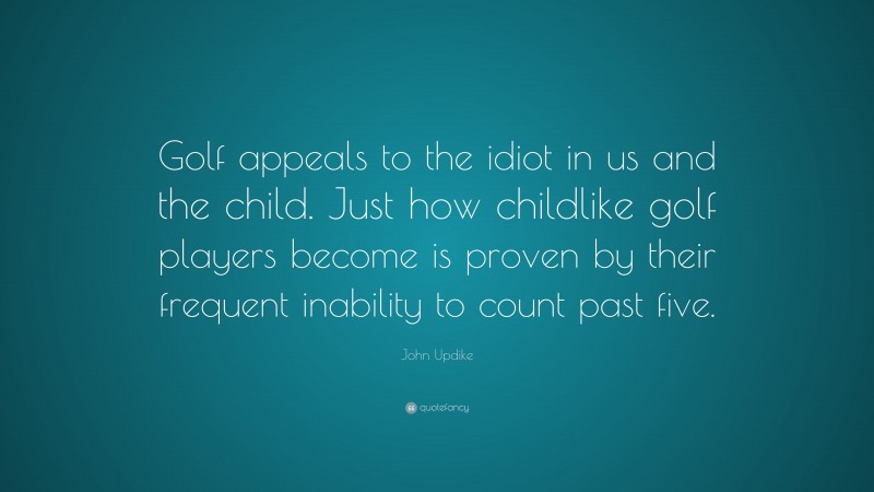 John Updike Quote: “Golf appeals to the idiot in us and the child. Just how childlike golf players become is proven by their frequent inability to count past five.”