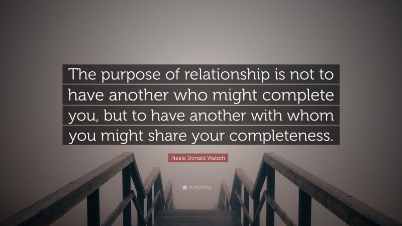 Neale Donald Walsch Quote: “The purpose of relationship is not to have another who might complete you, but to have another with whom you might share your completeness.”