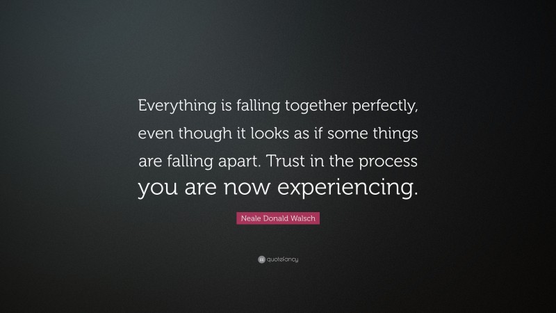 Neale Donald Walsch Quote: “Everything is falling together perfectly, even though it looks as if some things are falling apart. Trust in the process you are now experiencing.”
