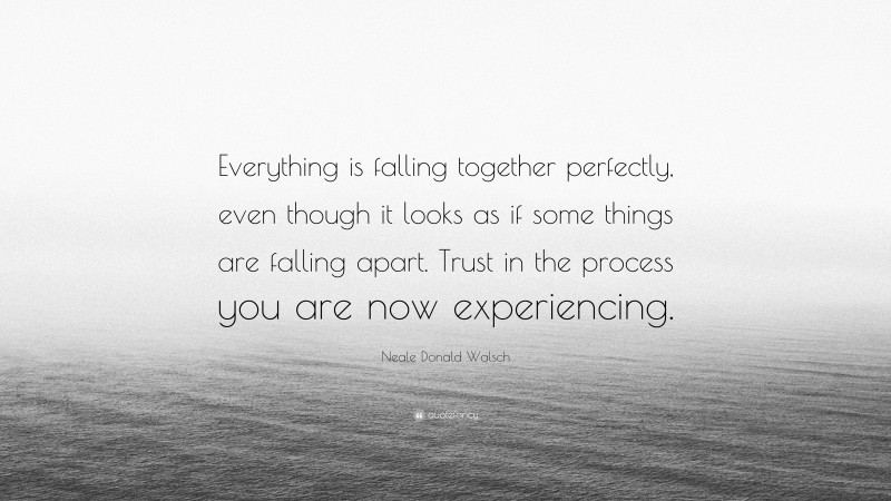 Neale Donald Walsch Quote: “Everything is falling together perfectly, even though it looks as if some things are falling apart. Trust in the process you are now experiencing.”