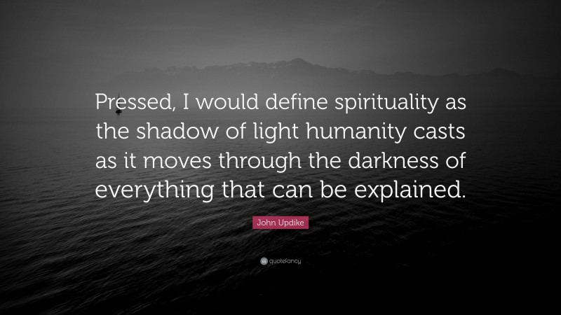 John Updike Quote: “Pressed, I would define spirituality as the shadow of light humanity casts as it moves through the darkness of everything that can be explained.”