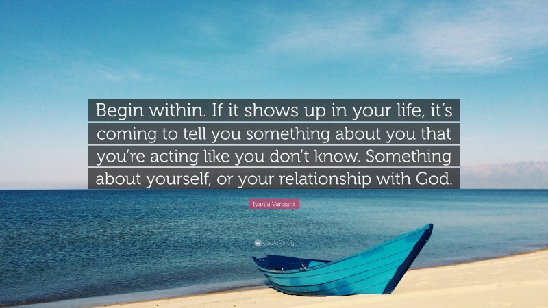 Iyanla Vanzant Quote: “Begin within. If it shows up in your life, it’s coming to tell you something about you that you’re acting like you don’t know. Something about yourself, or your relationship with God.”