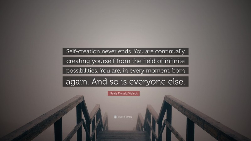 Neale Donald Walsch Quote: “Self-creation never ends. You are continually creating yourself from the field of infinite possibilities. You are, in every moment, born again. And so is everyone else.”