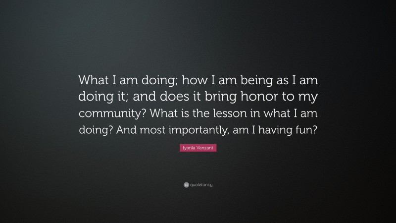 Iyanla Vanzant Quote: “What I am doing; how I am being as I am doing it; and does it bring honor to my community? What is the lesson in what I am doing? And most importantly, am I having fun?”