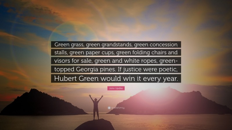 John Updike Quote: “Green grass, green grandstands, green concession stalls, green paper cups, green folding chairs and visors for sale, green and white ropes, green-topped Georgia pines. If justice were poetic, Hubert Green would win it every year.”