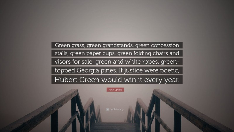 John Updike Quote: “Green grass, green grandstands, green concession stalls, green paper cups, green folding chairs and visors for sale, green and white ropes, green-topped Georgia pines. If justice were poetic, Hubert Green would win it every year.”