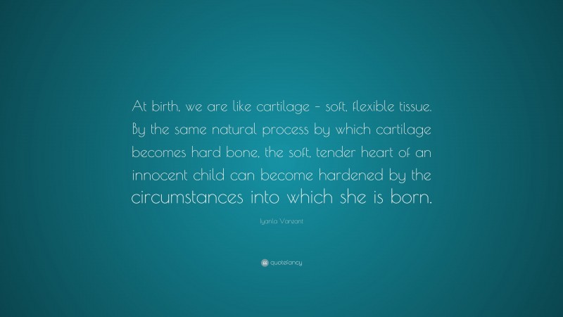 Iyanla Vanzant Quote: “At birth, we are like cartilage – soft, flexible tissue. By the same natural process by which cartilage becomes hard bone, the soft, tender heart of an innocent child can become hardened by the circumstances into which she is born.”