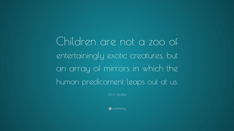 John Updike Quote: “Children are not a zoo of entertainingly exotic creatures, but an array of mirrors in which the human predicament leaps out at us.”