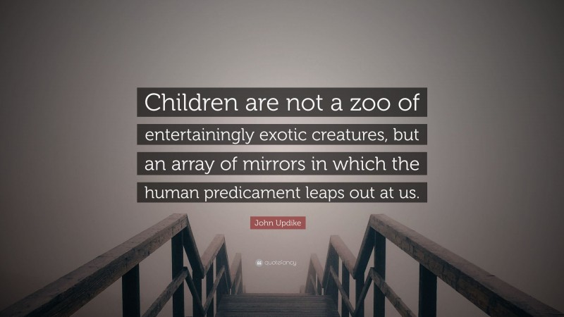 John Updike Quote: “Children are not a zoo of entertainingly exotic creatures, but an array of mirrors in which the human predicament leaps out at us.”
