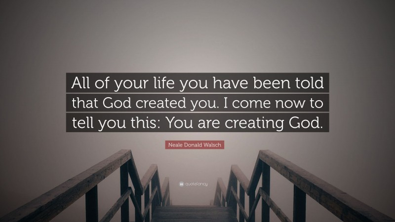 Neale Donald Walsch Quote: “All of your life you have been told that God created you. I come now to tell you this: You are creating God.”