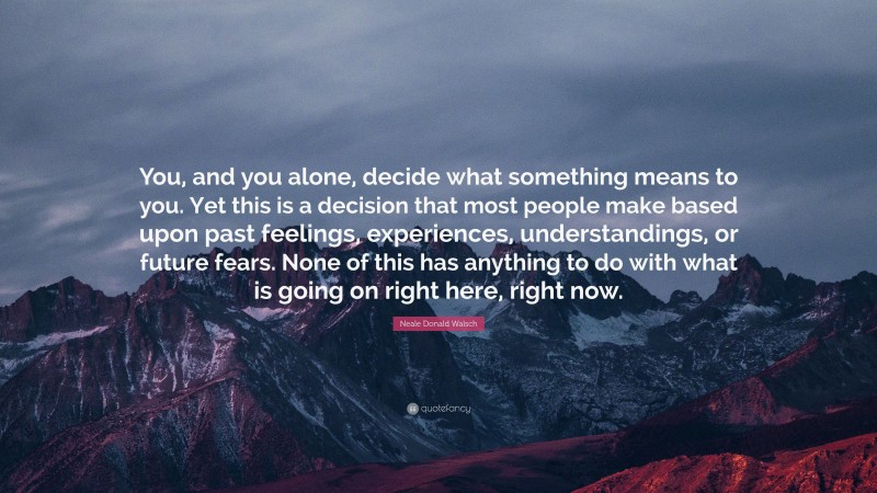Neale Donald Walsch Quote: “You, and you alone, decide what something means to you. Yet this is a decision that most people make based upon past feelings, experiences, understandings, or future fears. None of this has anything to do with what is going on right here, right now.”
