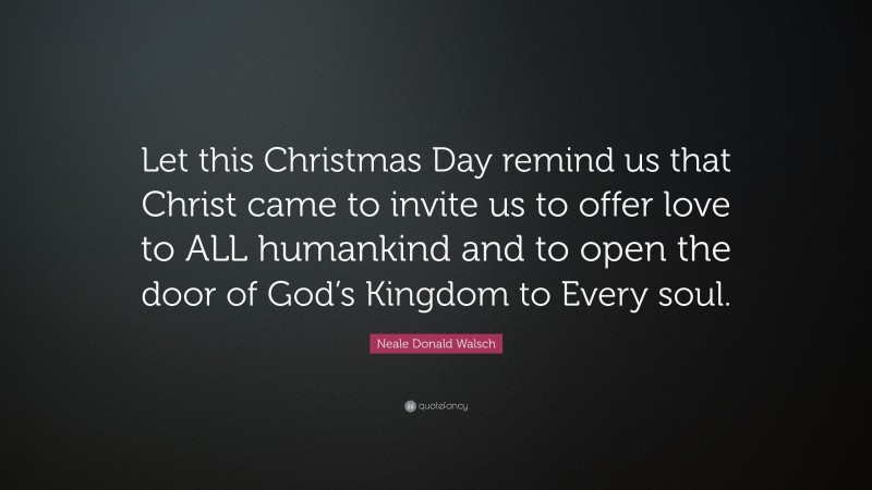 Neale Donald Walsch Quote: “Let this Christmas Day remind us that Christ came to invite us to offer love to ALL humankind and to open the door of God’s Kingdom to Every soul.”