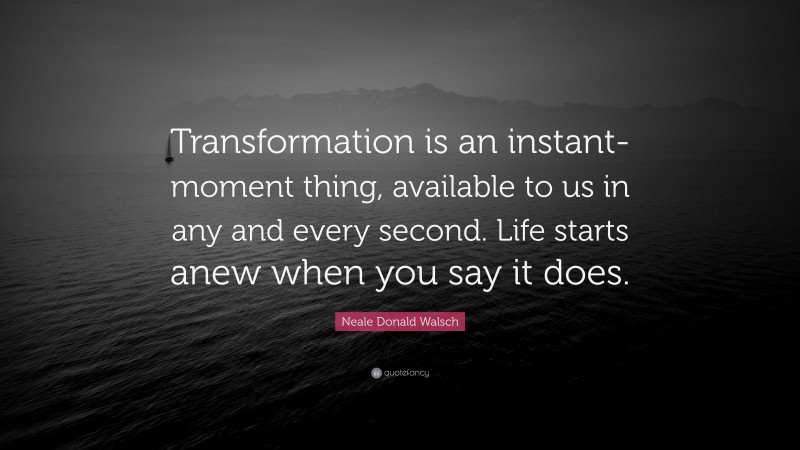 Neale Donald Walsch Quote: “Transformation is an instant-moment thing, available to us in any and every second. Life starts anew when you say it does.”