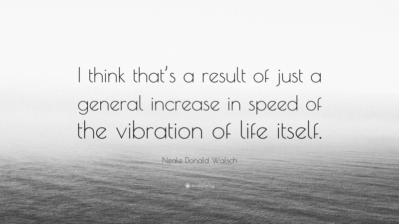 Neale Donald Walsch Quote: “I think that’s a result of just a general increase in speed of the vibration of life itself.”