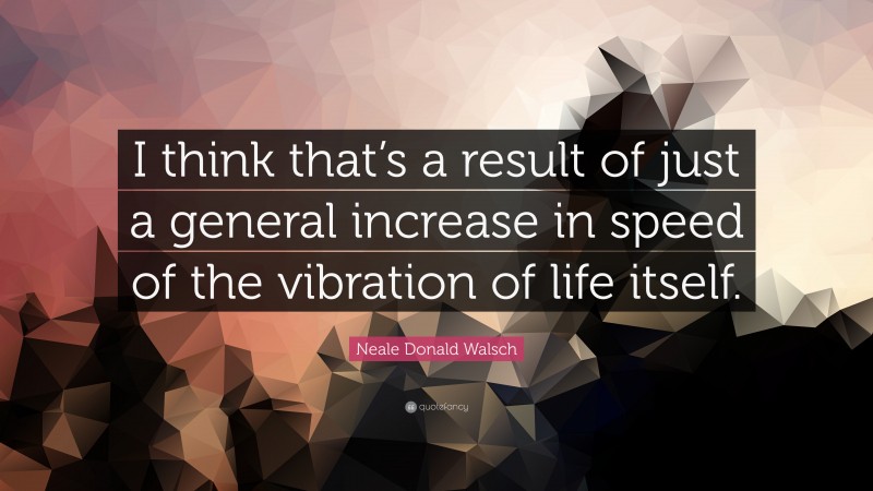 Neale Donald Walsch Quote: “I think that’s a result of just a general increase in speed of the vibration of life itself.”