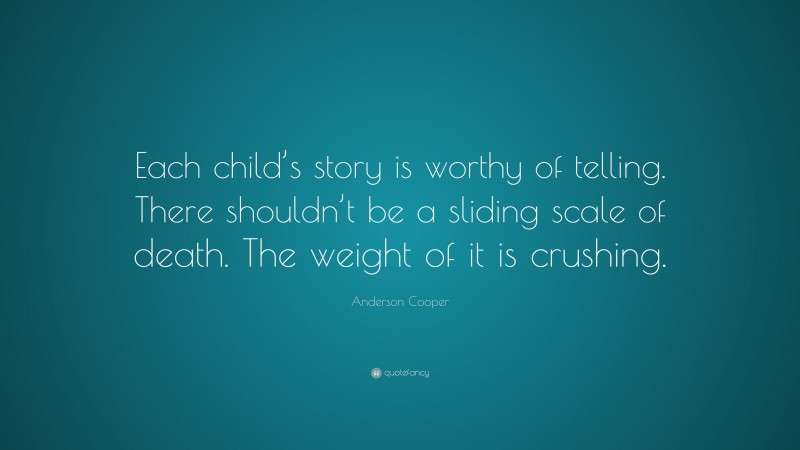 Anderson Cooper Quote: “Each child’s story is worthy of telling. There shouldn’t be a sliding scale of death. The weight of it is crushing.”