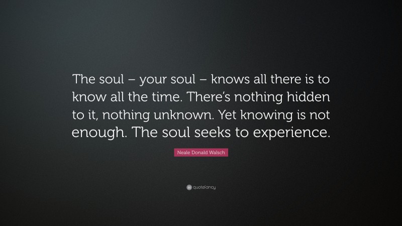 Neale Donald Walsch Quote: “The soul – your soul – knows all there is to know all the time. There’s nothing hidden to it, nothing unknown. Yet knowing is not enough. The soul seeks to experience.”