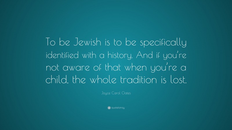 Joyce Carol Oates Quote: “To be Jewish is to be specifically identified with a history. And if you’re not aware of that when you’re a child, the whole tradition is lost.”