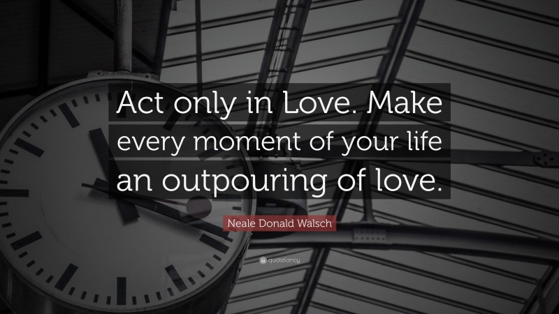 Neale Donald Walsch Quote: “Act only in Love. Make every moment of your life an outpouring of love.”