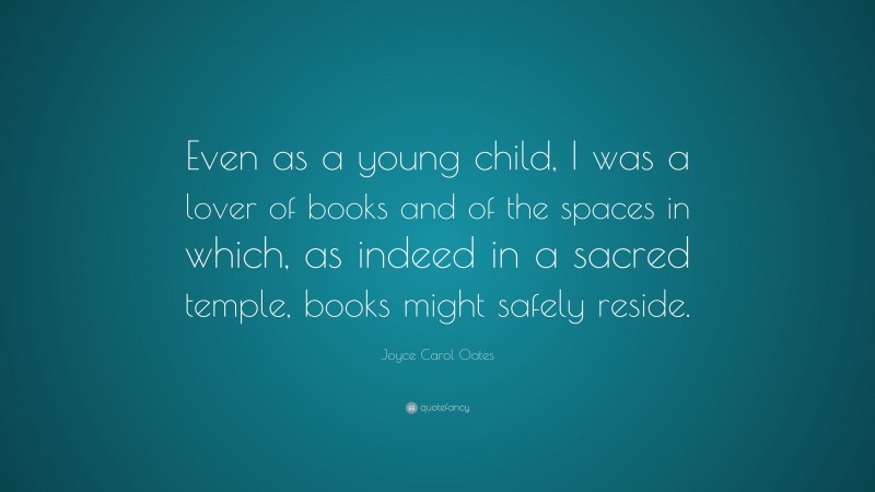 Joyce Carol Oates Quote: “Even as a young child, I was a lover of books and of the spaces in which, as indeed in a sacred temple, books might safely reside.”
