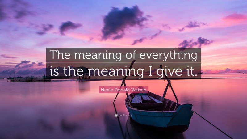 Neale Donald Walsch Quote: “The meaning of everything is the meaning I give it.”