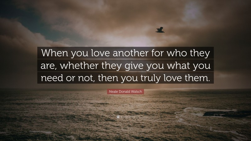 Neale Donald Walsch Quote: “When you love another for who they are, whether they give you what you need or not, then you truly love them.”
