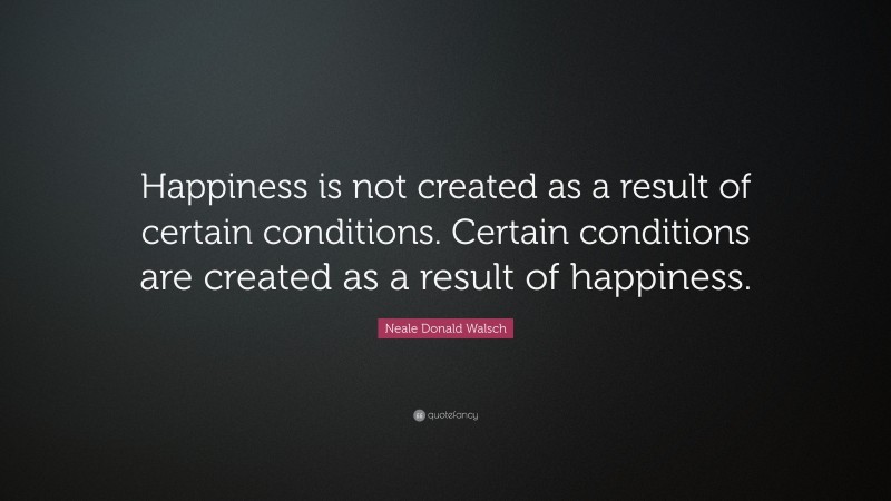 Neale Donald Walsch Quote: “Happiness is not created as a result of certain conditions. Certain conditions are created as a result of happiness.”