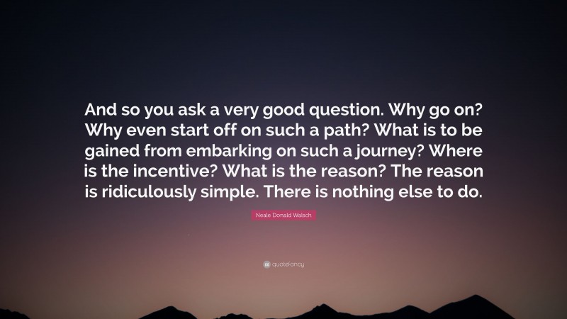 Neale Donald Walsch Quote: “And so you ask a very good question. Why go on? Why even start off on such a path? What is to be gained from embarking on such a journey? Where is the incentive? What is the reason? The reason is ridiculously simple. There is nothing else to do.”