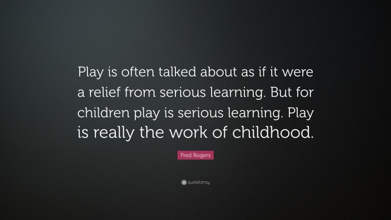 Fred Rogers Quote: “Play is often talked about as if it were a relief from serious learning. But for children play is serious learning. Play is really the work of childhood.”
