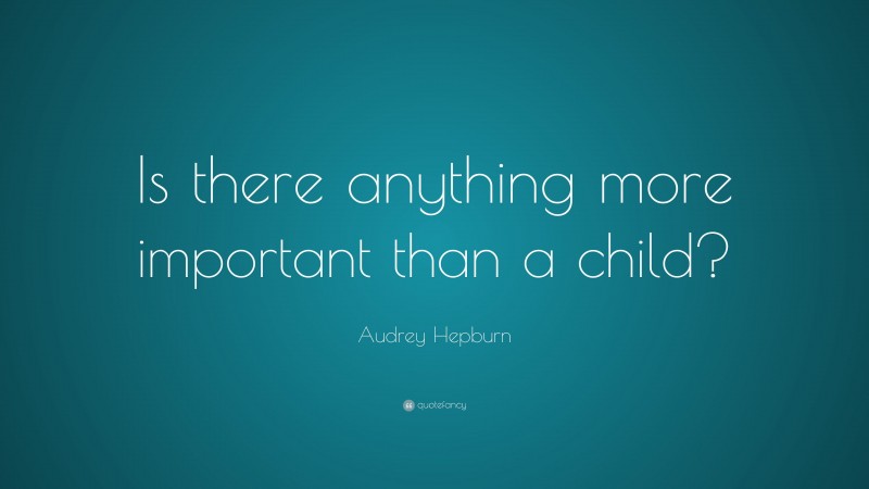 Audrey Hepburn Quote: “Is there anything more important than a child?”