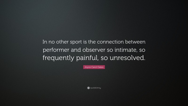 Joyce Carol Oates Quote: “In no other sport is the connection between performer and observer so intimate, so frequently painful, so unresolved.”