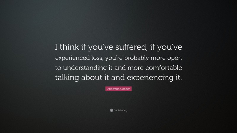 Anderson Cooper Quote: “I think if you’ve suffered, if you’ve experienced loss, you’re probably more open to understanding it and more comfortable talking about it and experiencing it.”