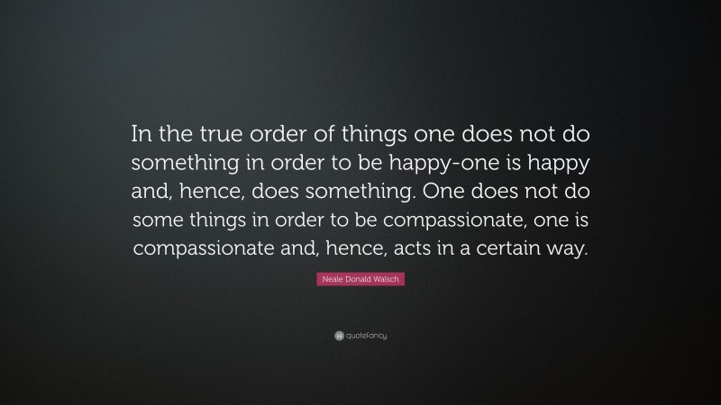 Neale Donald Walsch Quote: “In the true order of things one does not do something in order to be happy-one is happy and, hence, does something. One does not do some things in order to be compassionate, one is compassionate and, hence, acts in a certain way.”
