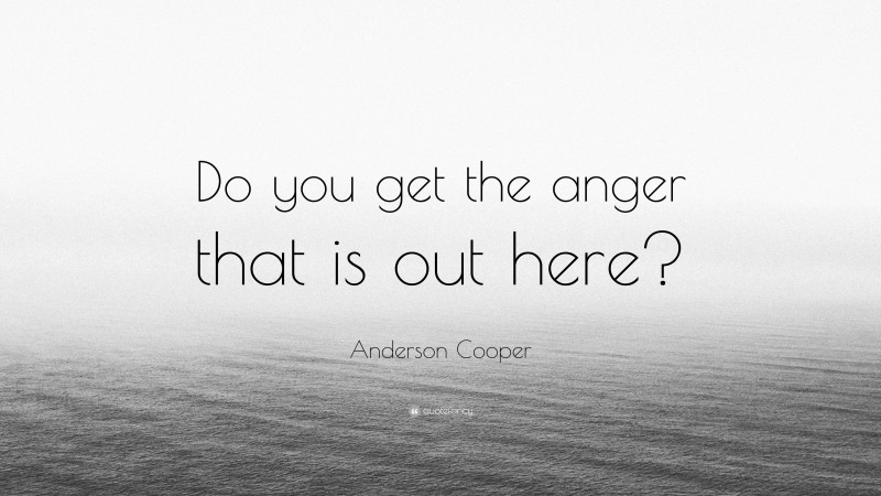 Anderson Cooper Quote: “Do you get the anger that is out here?”