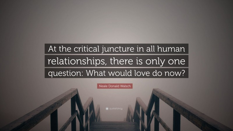Neale Donald Walsch Quote: “At the critical juncture in all human relationships, there is only one question: What would love do now?”
