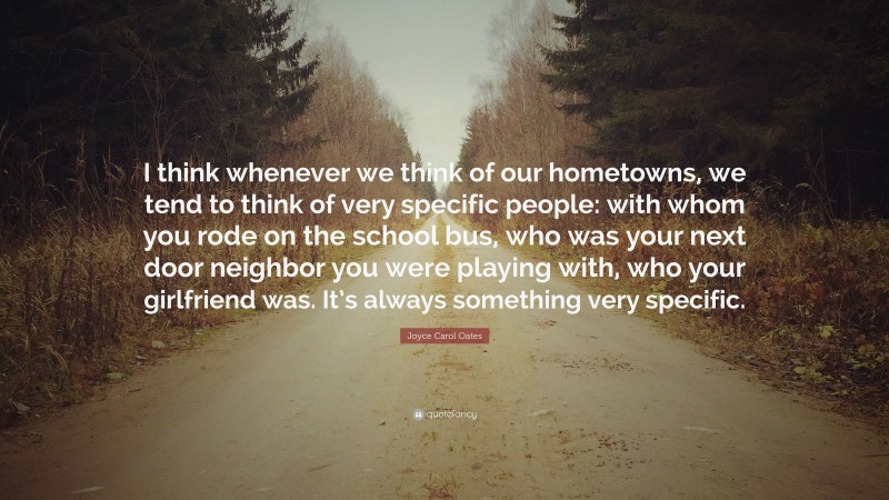Joyce Carol Oates Quote: “I think whenever we think of our hometowns, we tend to think of very specific people: with whom you rode on the school bus, who was your next door neighbor you were playing with, who your girlfriend was. It’s always something very specific.”