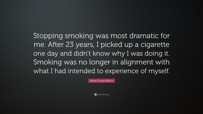 Neale Donald Walsch Quote: “Stopping smoking was most dramatic for me. After 23 years, I picked up a cigarette one day and didn’t know why I was doing it. Smoking was no longer in alignment with what I had intended to experience of myself.”