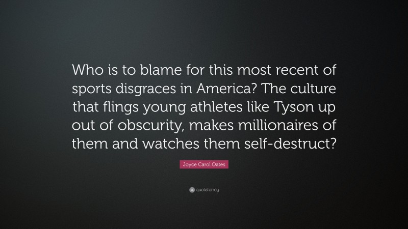 Joyce Carol Oates Quote: “Who is to blame for this most recent of sports disgraces in America? The culture that flings young athletes like Tyson up out of obscurity, makes millionaires of them and watches them self-destruct?”