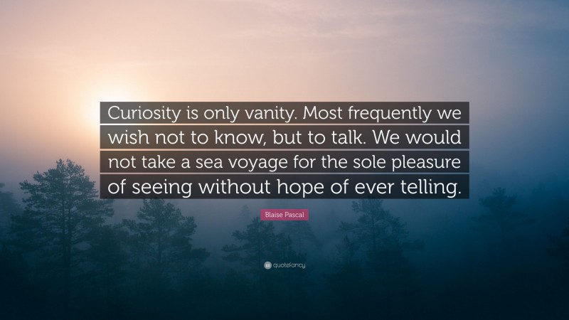 Blaise Pascal Quote: “Curiosity is only vanity. Most frequently we wish not to know, but to talk. We would not take a sea voyage for the sole pleasure of seeing without hope of ever telling.”