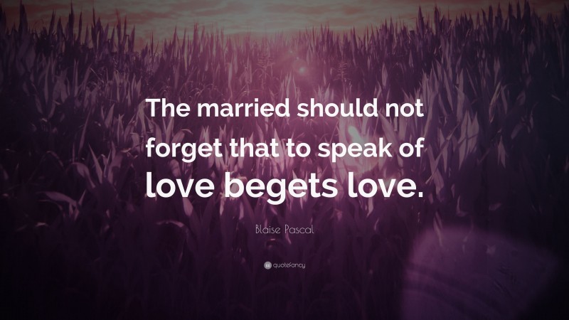 Blaise Pascal Quote: “The married should not forget that to speak of love begets love.”