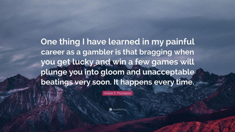 Hunter S. Thompson Quote: “One thing I have learned in my painful career as a gambler is that bragging when you get lucky and win a few games will plunge you into gloom and unacceptable beatings very soon. It happens every time.”