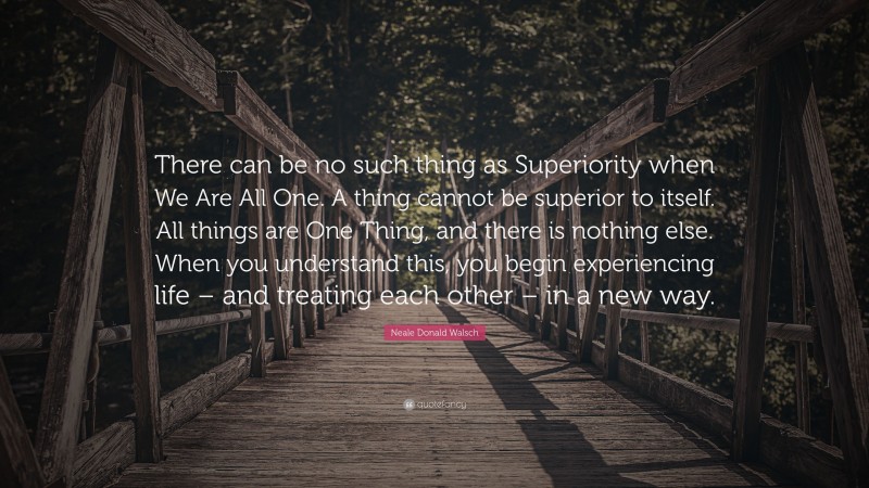 Neale Donald Walsch Quote: “There can be no such thing as Superiority when We Are All One. A thing cannot be superior to itself. All things are One Thing, and there is nothing else. When you understand this, you begin experiencing life – and treating each other – in a new way.”