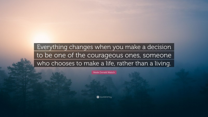 Neale Donald Walsch Quote: “Everything changes when you make a decision to be one of the courageous ones, someone who chooses to make a life, rather than a living.”