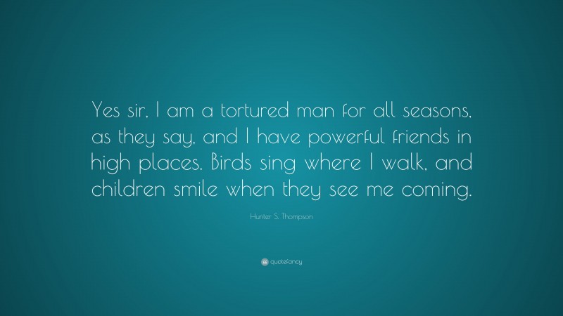 Hunter S. Thompson Quote: “Yes sir, I am a tortured man for all seasons, as they say, and I have powerful friends in high places. Birds sing where I walk, and children smile when they see me coming.”