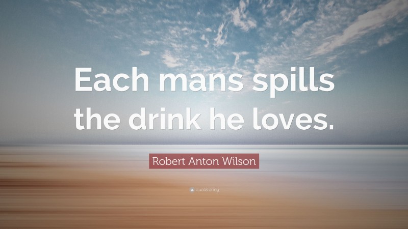 Robert Anton Wilson Quote: “Each mans spills the drink he loves.”