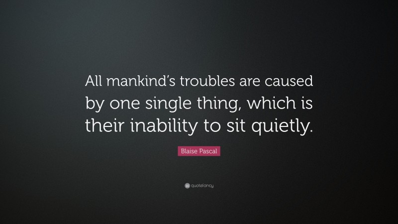 Blaise Pascal Quote: “All mankind’s troubles are caused by one single thing, which is their inability to sit quietly.”